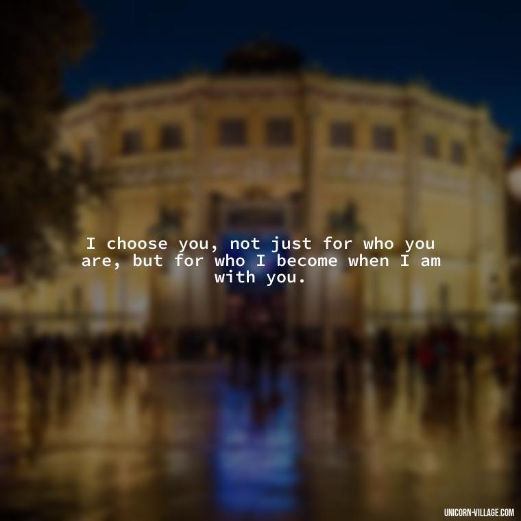 I choose you, not just for who you are, but for who I become when I am with you. - Romantic I Choose You Quotes