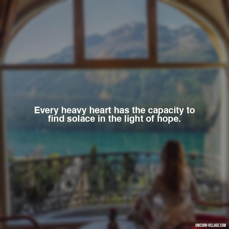 Every heavy heart has the capacity to find solace in the light of hope. - My Heart Is Heavy Quotes