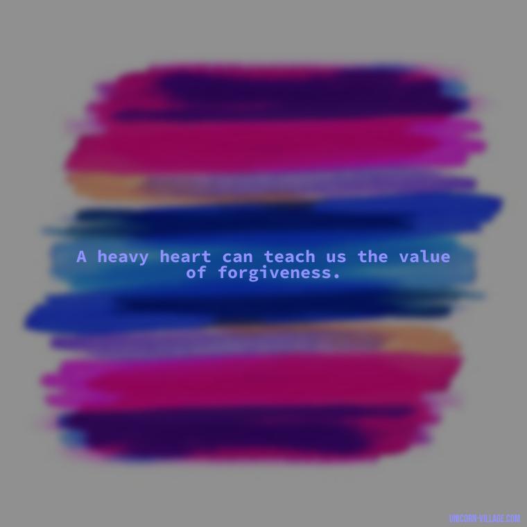 A heavy heart can teach us the value of forgiveness. - My Heart Is Heavy Quotes