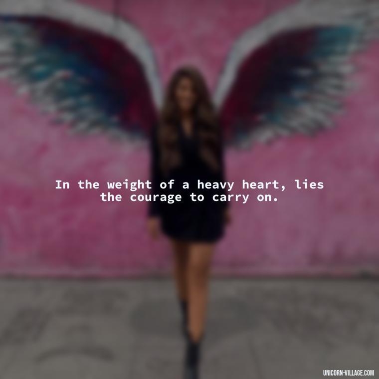 In the weight of a heavy heart, lies the courage to carry on. - My Heart Is Heavy Quotes