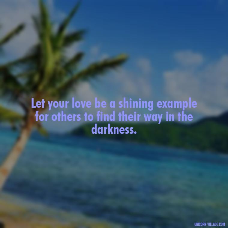 Let your love be a shining example for others to find their way in the darkness. - Light Love Quotes