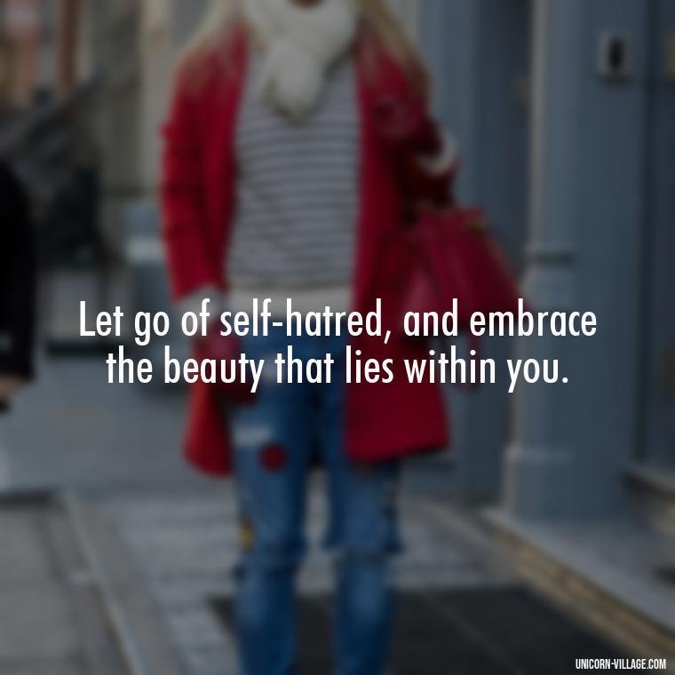 Let go of self-hatred, and embrace the beauty that lies within you. - Hating Myself Quotes