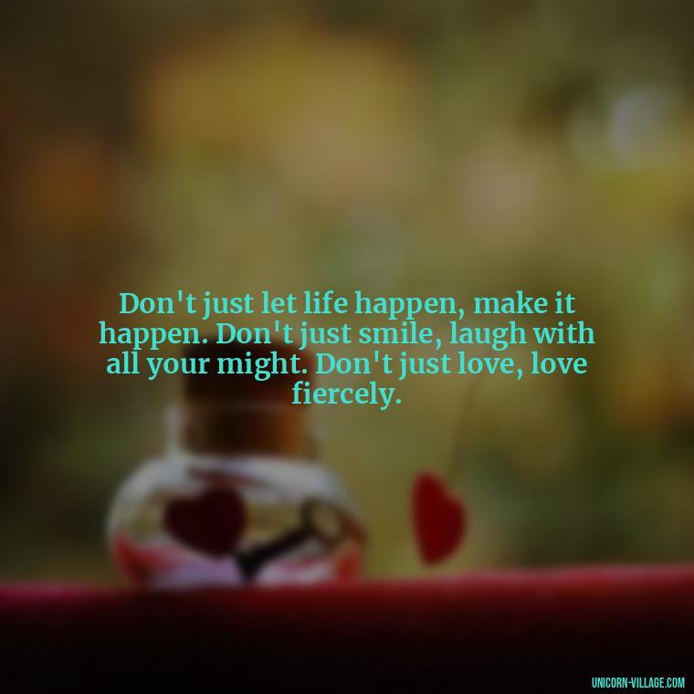 Don't just let life happen, make it happen. Don't just smile, laugh with all your might. Don't just love, love fiercely. - Live Laugh Love Quotes