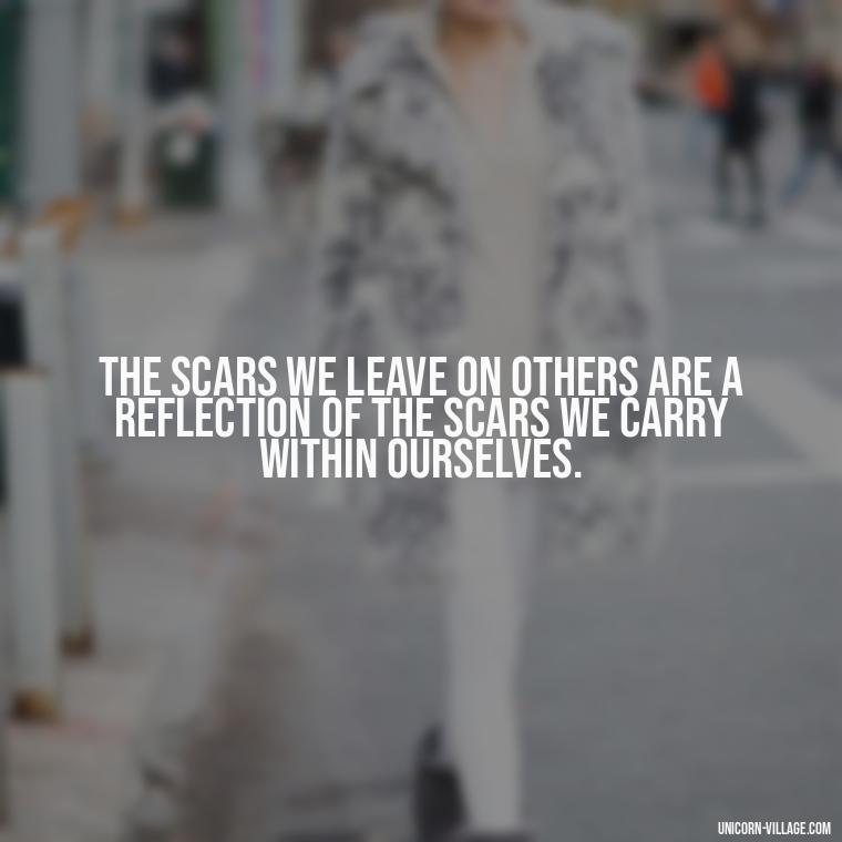 The scars we leave on others are a reflection of the scars we carry within ourselves. - Hurting Others Quotes