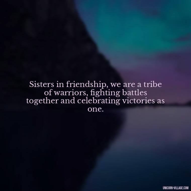 Sisters in friendship, we are a tribe of warriors, fighting battles together and celebrating victories as one. - Quotes About Friends Who Are Like Sisters