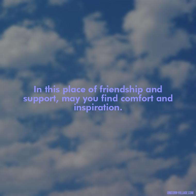 In this place of friendship and support, may you find comfort and inspiration. - Welcome Speech Quotes For Welcome Address