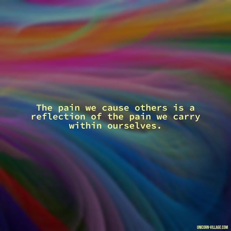 The pain we cause others is a reflection of the pain we carry within ourselves. - Hurting Others Quotes