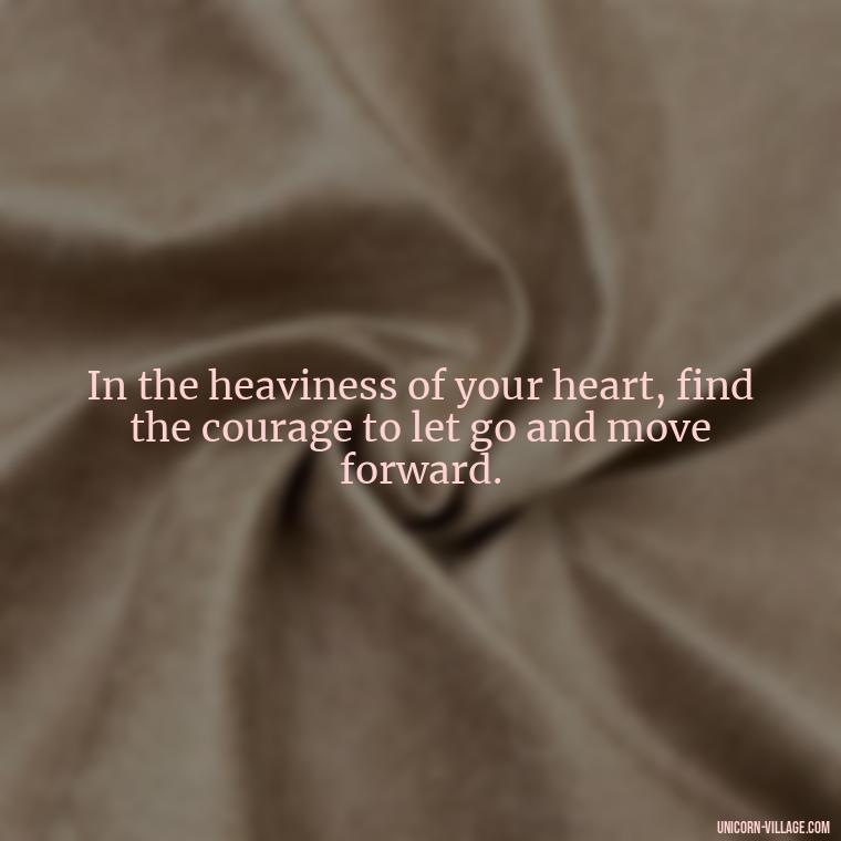 In the heaviness of your heart, find the courage to let go and move forward. - My Heart Is Heavy Quotes