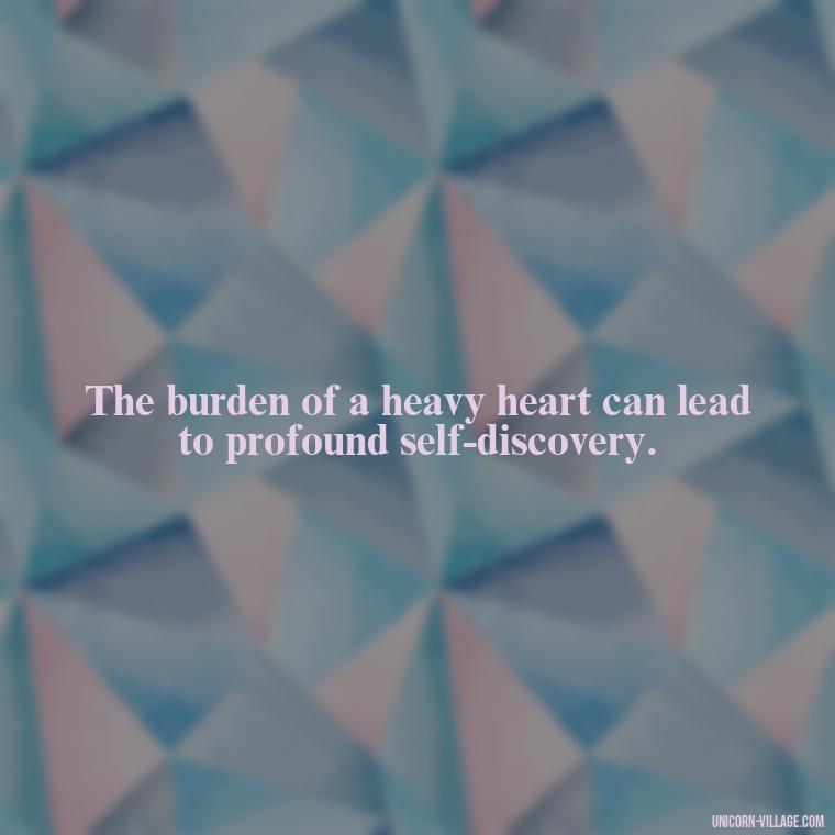 The burden of a heavy heart can lead to profound self-discovery. - My Heart Is Heavy Quotes
