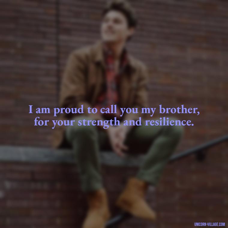 I am proud to call you my brother, for your strength and resilience. - Proud Of You Brother Quotes