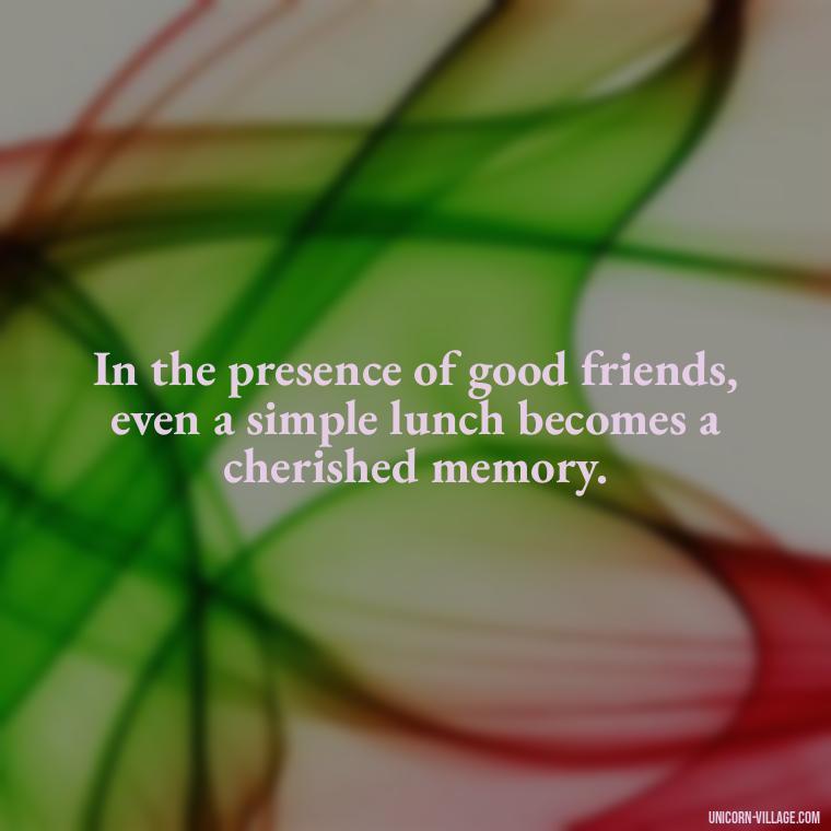 In the presence of good friends, even a simple lunch becomes a cherished memory. - Lunch With Friends Quotes
