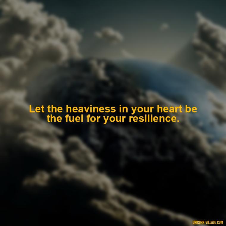Let the heaviness in your heart be the fuel for your resilience. - My Heart Is Heavy Quotes