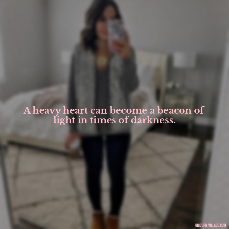 A heavy heart can become a beacon of light in times of darkness. - My Heart Is Heavy Quotes