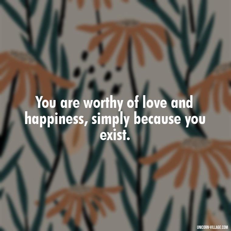 You are worthy of love and happiness, simply because you exist. - Hating Myself Quotes