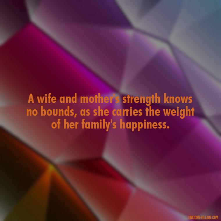 A wife and mother's strength knows no bounds, as she carries the weight of her family's happiness. - Quotes For Wife And Mother