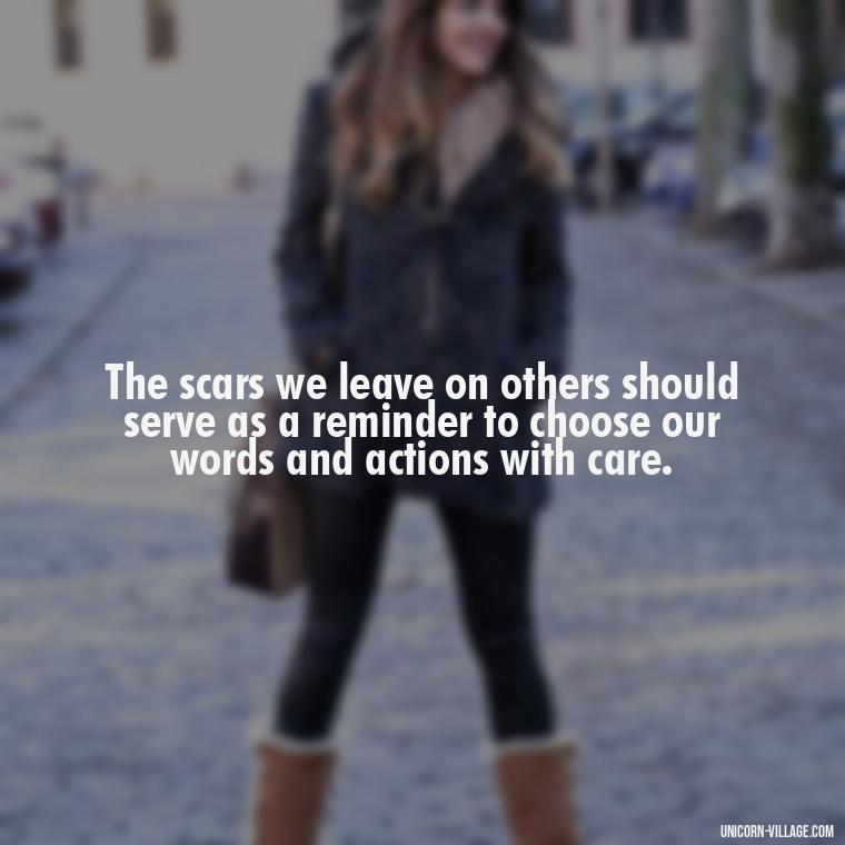 The scars we leave on others should serve as a reminder to choose our words and actions with care. - Hurting Others Quotes