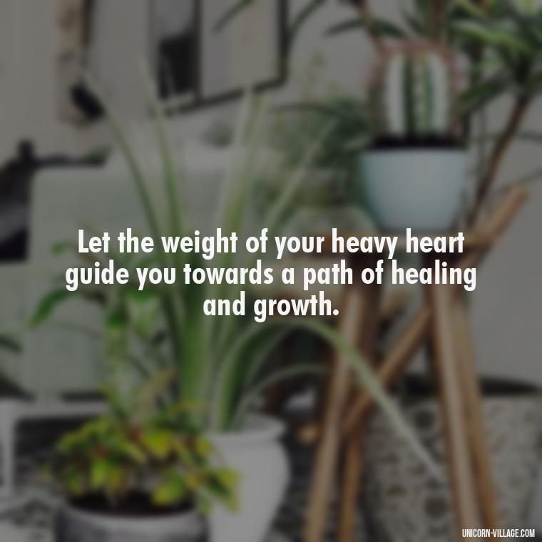 Let the weight of your heavy heart guide you towards a path of healing and growth. - My Heart Is Heavy Quotes