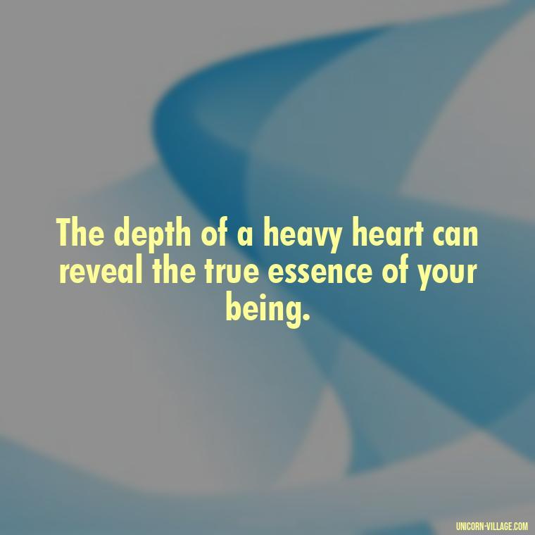 The depth of a heavy heart can reveal the true essence of your being. - My Heart Is Heavy Quotes