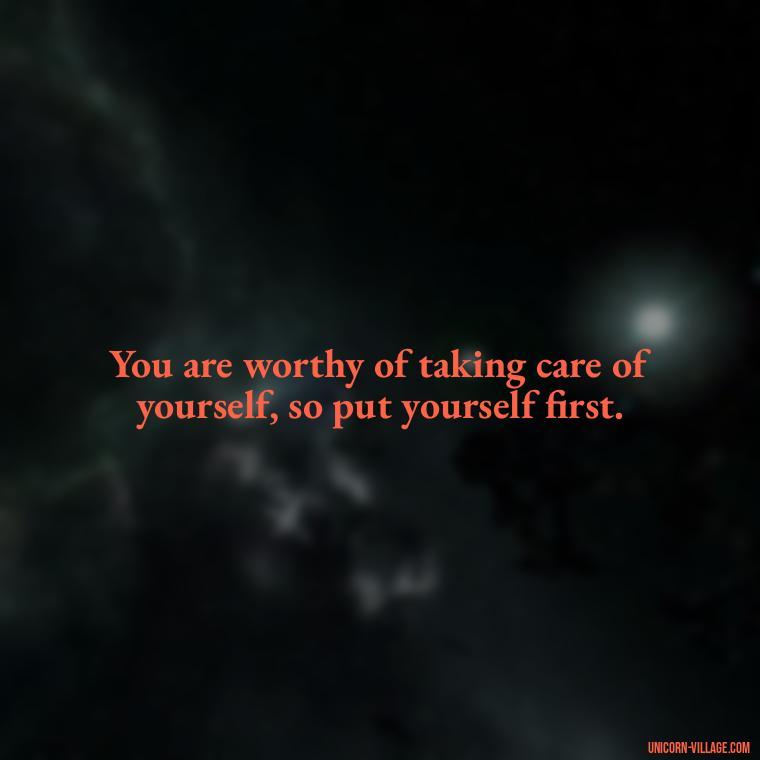 You are worthy of taking care of yourself, so put yourself first. - Quotes About Putting Yourself First