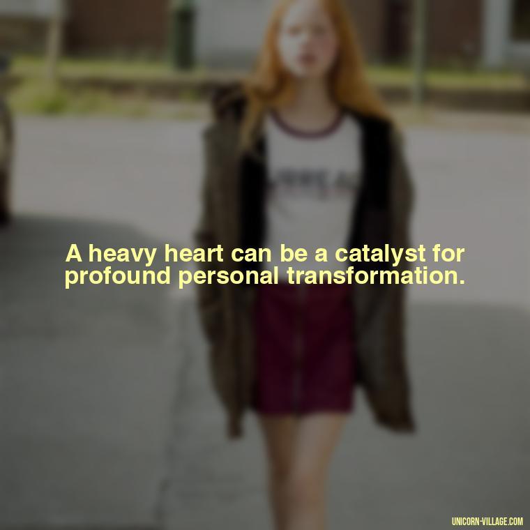 A heavy heart can be a catalyst for profound personal transformation. - My Heart Is Heavy Quotes