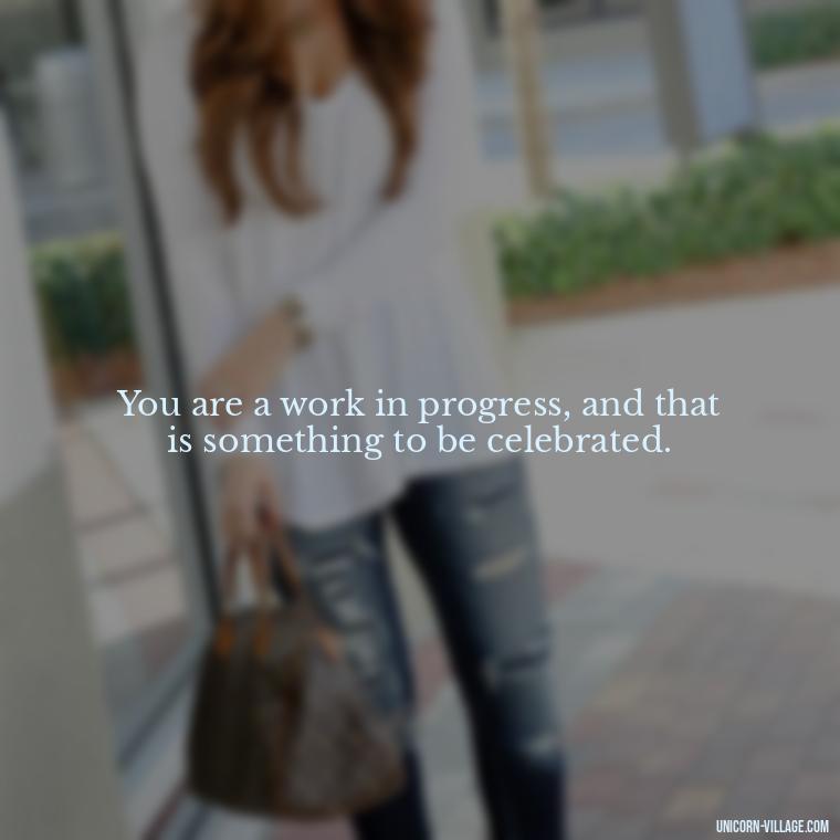 You are a work in progress, and that is something to be celebrated. - Hating Myself Quotes