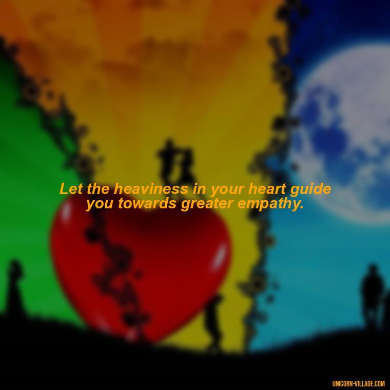 Let the heaviness in your heart guide you towards greater empathy. - My Heart Is Heavy Quotes