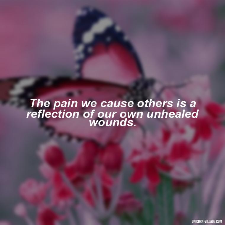The pain we cause others is a reflection of our own unhealed wounds. - Hurting Others Quotes