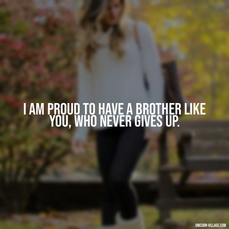 I am proud to have a brother like you, who never gives up. - Proud Of You Brother Quotes