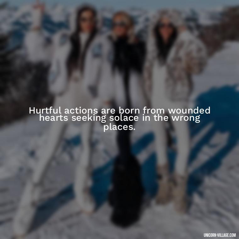 Hurtful actions are born from wounded hearts seeking solace in the wrong places. - Hurting Others Quotes