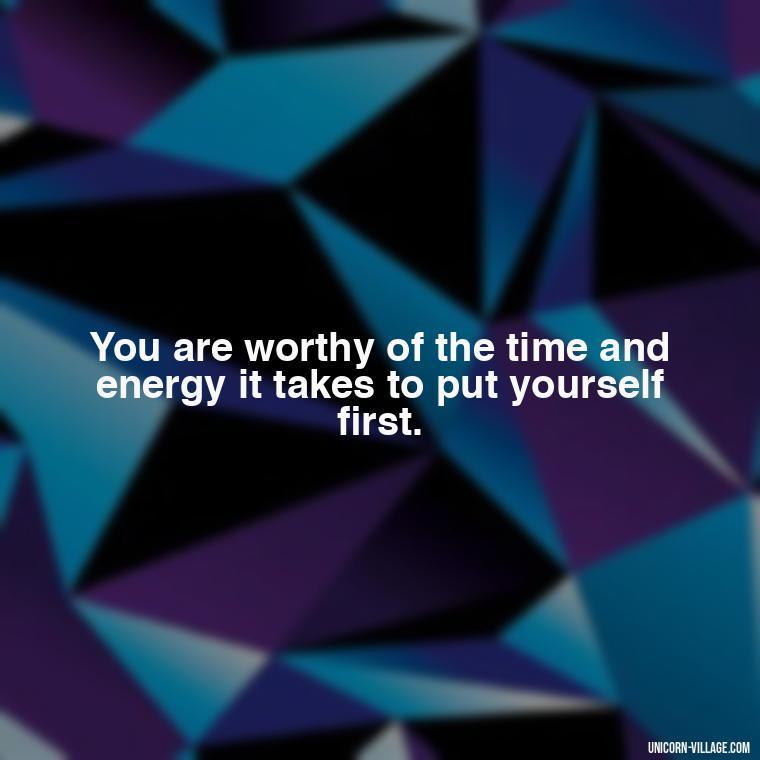 You are worthy of the time and energy it takes to put yourself first. - Quotes About Putting Yourself First