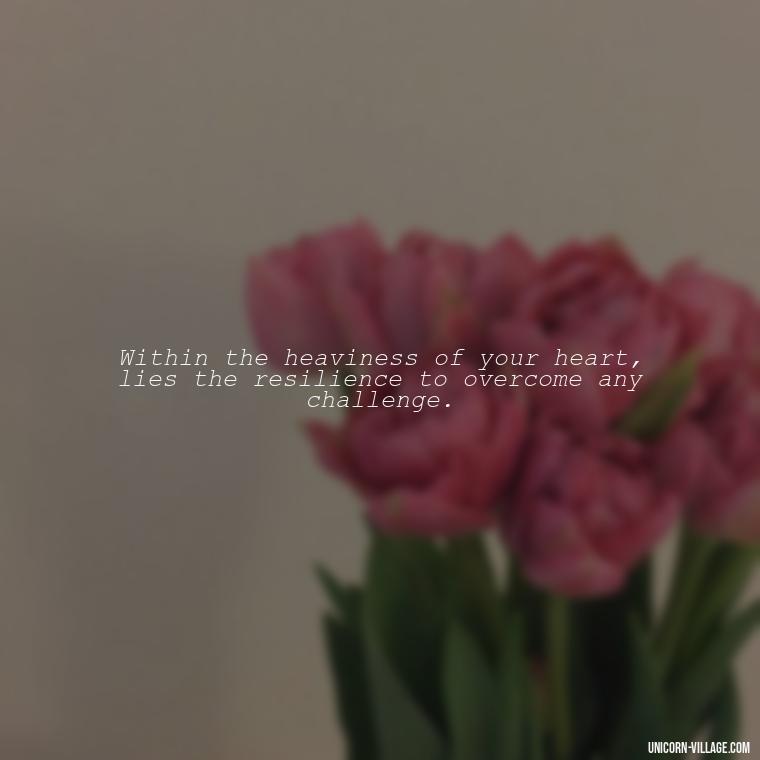 Within the heaviness of your heart, lies the resilience to overcome any challenge. - My Heart Is Heavy Quotes