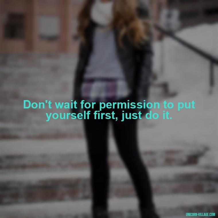 Don't wait for permission to put yourself first, just do it. - Quotes About Putting Yourself First