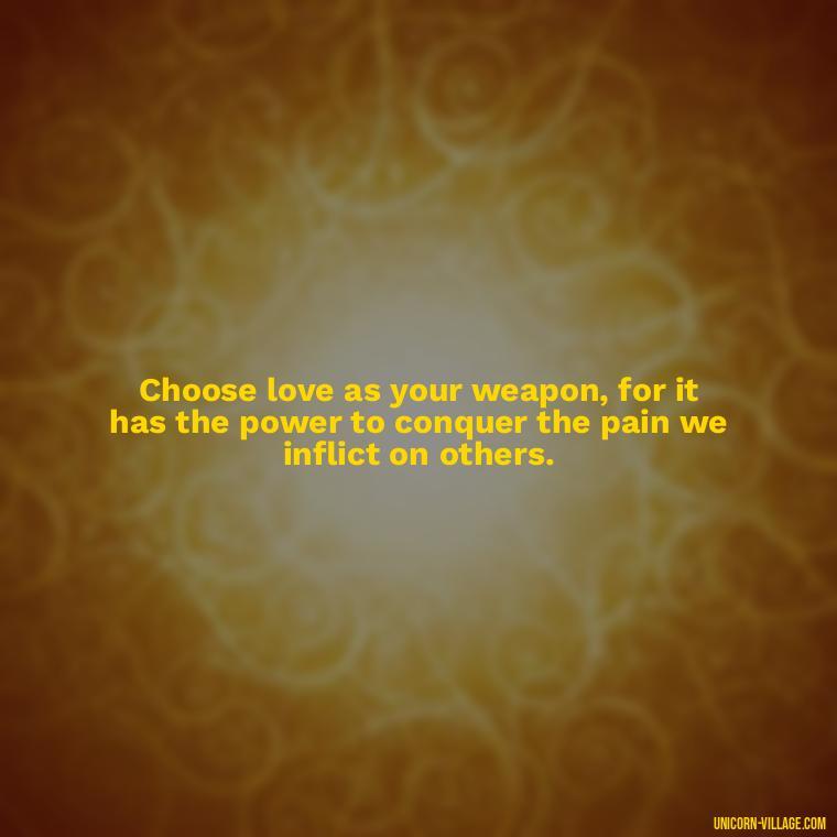 Choose love as your weapon, for it has the power to conquer the pain we inflict on others. - Hurting Others Quotes