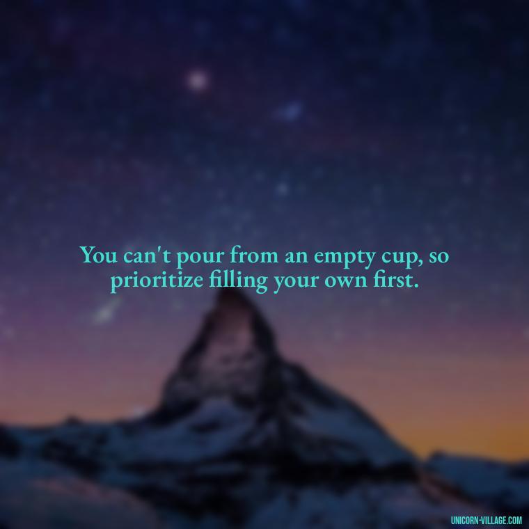 You can't pour from an empty cup, so prioritize filling your own first. - Quotes About Putting Yourself First