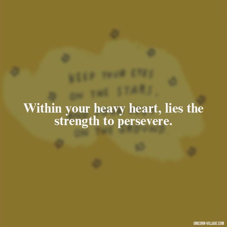 Within your heavy heart, lies the strength to persevere. - My Heart Is Heavy Quotes