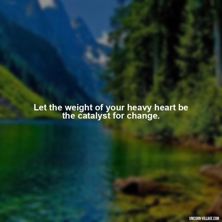 Let the weight of your heavy heart be the catalyst for change. - My Heart Is Heavy Quotes