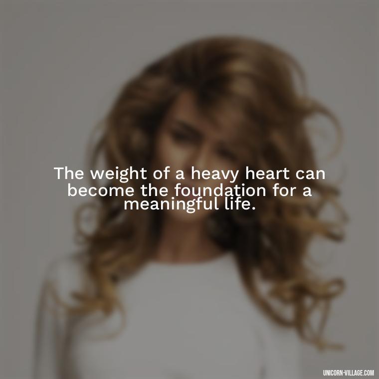 The weight of a heavy heart can become the foundation for a meaningful life. - My Heart Is Heavy Quotes