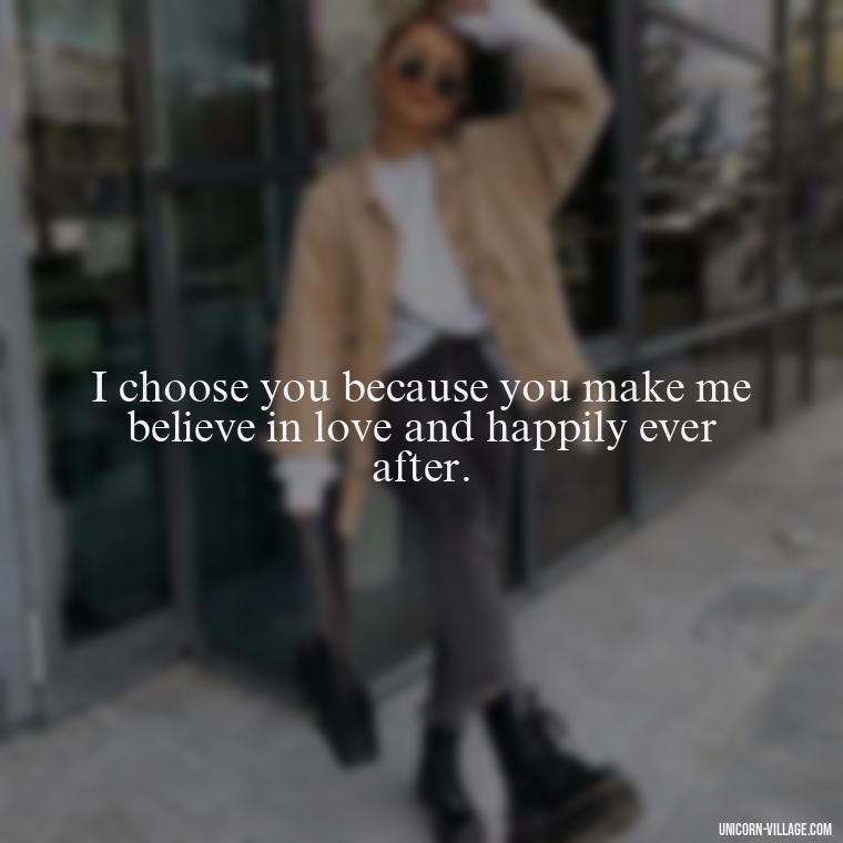 I choose you because you make me believe in love and happily ever after. - Romantic I Choose You Quotes