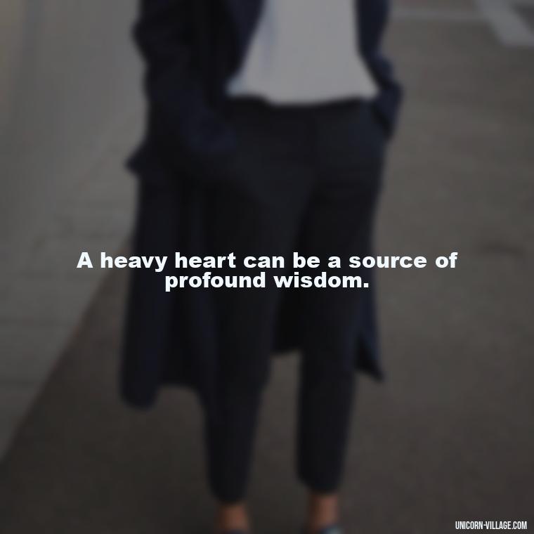A heavy heart can be a source of profound wisdom. - My Heart Is Heavy Quotes