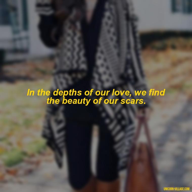 In the depths of our love, we find the beauty of our scars. - Beautiful Dark Love Quotes