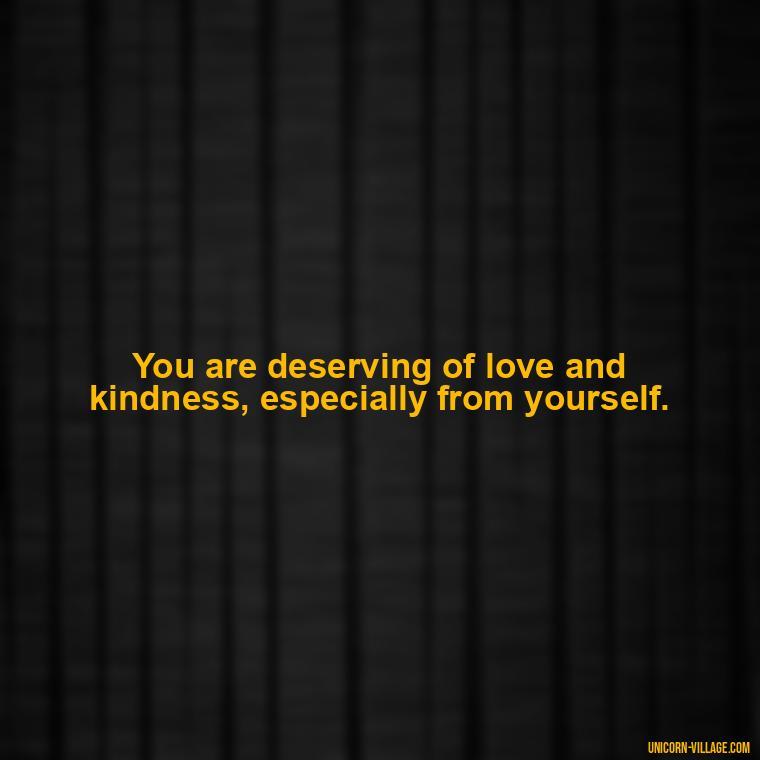 You are deserving of love and kindness, especially from yourself. - Hating Myself Quotes