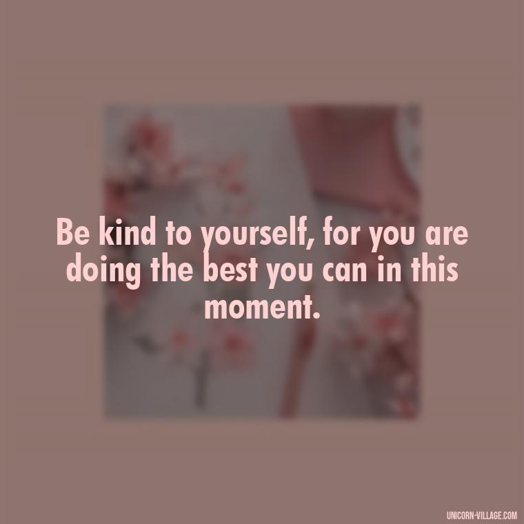 Be kind to yourself, for you are doing the best you can in this moment. - Hating Myself Quotes