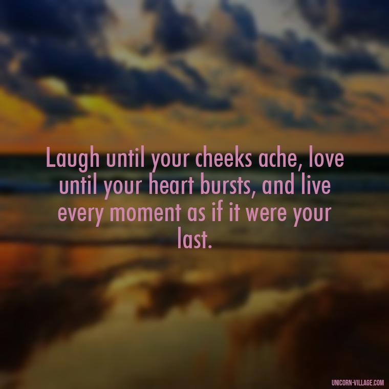 Laugh until your cheeks ache, love until your heart bursts, and live every moment as if it were your last. - Live Laugh Love Quotes