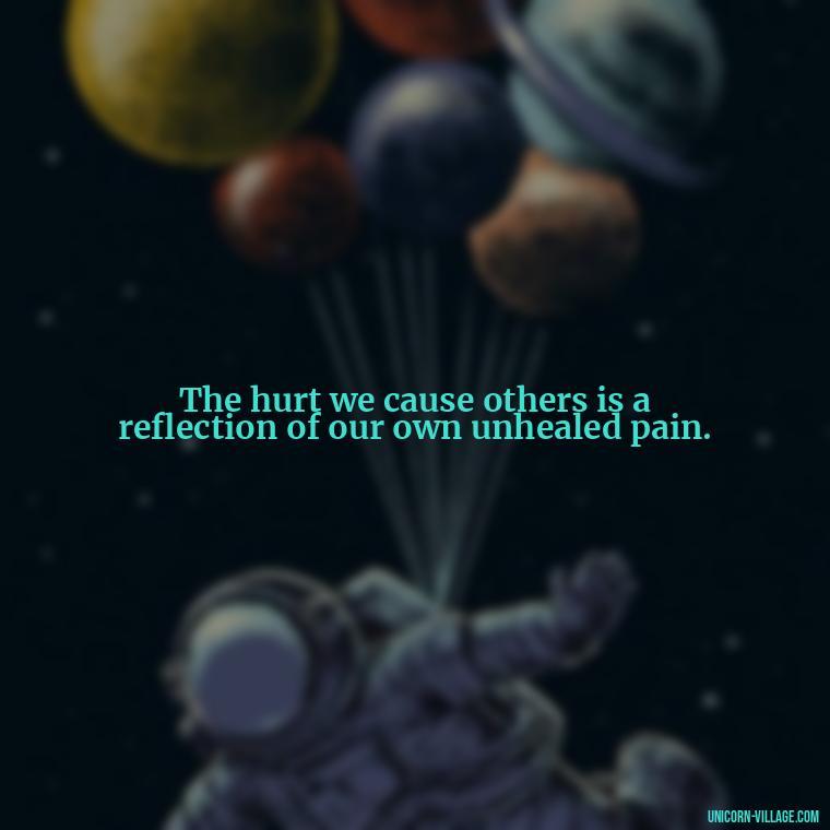 The hurt we cause others is a reflection of our own unhealed pain. - Hurting Others Quotes