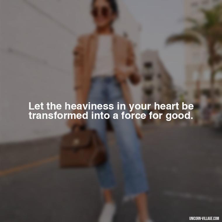 Let the heaviness in your heart be transformed into a force for good. - My Heart Is Heavy Quotes